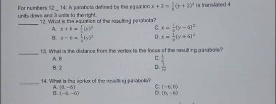 For numbers 12 14. A parabola defined by the equation x +3 = (y + 2) is translated 4
units down and 3 units to the right.
12. What is the equation of the resulting parabola?
A. x+6 = 0)?
B. x-6 = (v)
C.x = - 6)
D. x = (y + 6)"
13. What is the distance from the vertex to the focus of the resulting parabola?
A. 8
C.
B. 2
D.
32
14. What is the vertex of the resulting parabola?
A. (0,-6)
B. (-6,-6)
C. (-6,0)
D. (6, -6)
