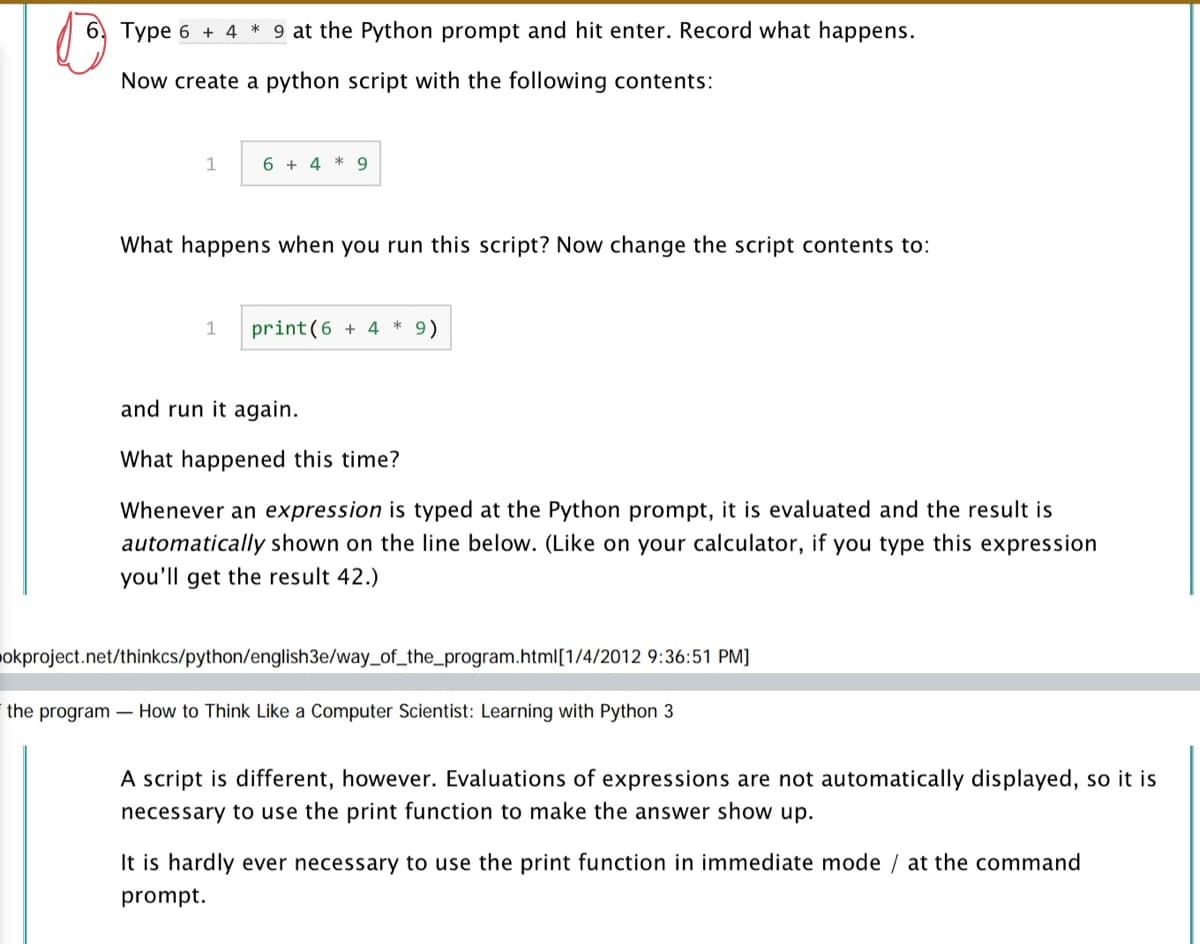 6, Type 6 + 4 * 9 at the Python prompt and hit enter. Record what happens.
Now create a python script with the following contents:
1
6 + 4 * 9
What happens when you run this script? Now change the script contents to:
1
print(6 + 4 * 9)
and run it again.
What happened this time?
Whenever an expression is typed at the Python prompt, it is evaluated and the result is
automatically shown on the line below. (Like on your calculator, if you type this expression
you'll get the result 42.)
pokproject.net/thinkcs/python/english3e/way_of_the_program.html[1/4/2012 9:36:51 PM]
the program - How to Think Like a Computer Scientist: Learning with Python 3
A script is different, however. Evaluations of expressions are not automatically displayed, so it is
necessary to use the print function to make the answer show up.
It is hardly ever necessary to use the print function in immediate mode / at the command
prompt.
