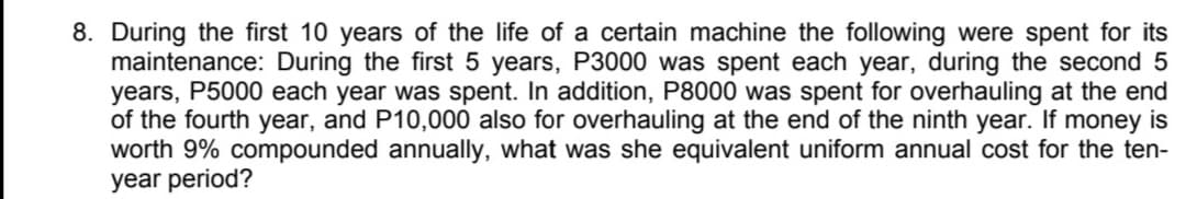 8. During the first 10 years of the life of a certain machine the following were spent for its
maintenance: During the first 5 years, P3000 was spent each year, during the second 5
years, P5000 each year was spent. In addition, P8000 was spent for overhauling at the end
of the fourth year, and P10,000 also for overhauling at the end of the ninth year. If money is
worth 9% compounded annually, what was she equivalent uniform annual cost for the ten-
year period?
