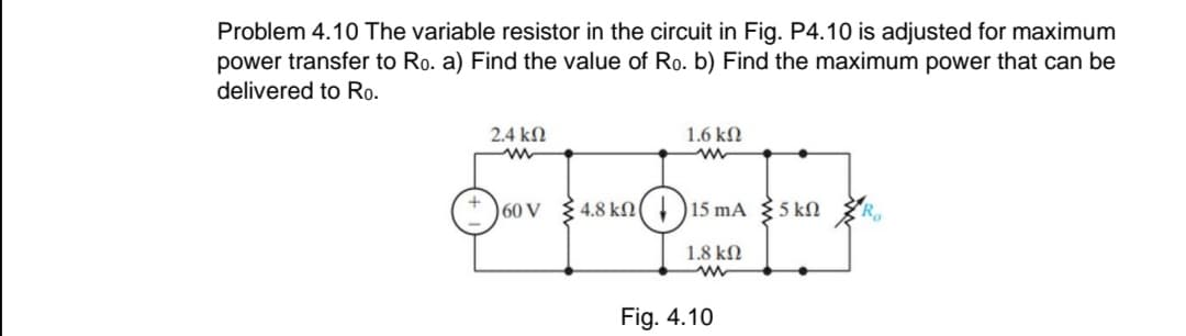 Problem 4.10 The variable resistor in the circuit in Fig. P4.10 is adjusted for maximum
power transfer to Ro. a) Find the value of Ro. b) Find the maximum power that can be
delivered to Ro.
2.4 kN
1.6 kN
+ )60 V
4.8 kN
15 mA 5 kN
1.8 kN
Fig. 4.10
