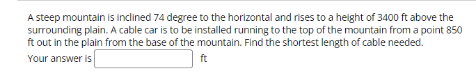 A steep mountain is inclined 74 degree to the horizontal and rises to a height of 3400 ft above the
surrounding plain. A cable car is to be installed running to the top of the mountain from a point 850
ft out in the plain from the base of the mountain. Find the shortest length of cable needed.
Your answer is
ft