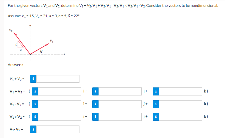 For the given vectors V₁ and V₂, determine V₁ + V₂, V₁ + V2. V₁-V₂, V₁x V2, V₁ V₂. Consider the vectors to be nondimensional.
Assume V₁ = 15, V₂ = 21, a = 3, b = 5,0 = 22°
Answers:
V₁ + V₂ =
i
V₁ + V₂ = (i
j+
k)
V₁-V₂= (i
j+
k)
V₁xV₂ = (i
j+
k)
V₁ V₂ =
i+
i+
i+
i
i
i
i