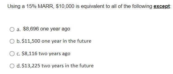 Using a 15% MARR, $10,000 is equivalent to all of the following except:
O a. $8,696 one year ago
O b. $11,500 one year in the future
O c. $8,116 two years ago
O d. $13,225 two years in the future