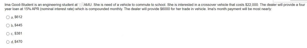 Ima Good-Student is an engineering student at AMU. She is need of a vehicle to commute to school. She is interested in a crossover vehicle that costs $22,000. The dealer will provide a four
year loan at 15% APR (nominal interest rate) which is compounded monthly. The dealer will provide $6000 for her trade in vehicle. Ima's month payment will be most nearly:
O a. $612
O b. $445
O c. $381
O d. $470