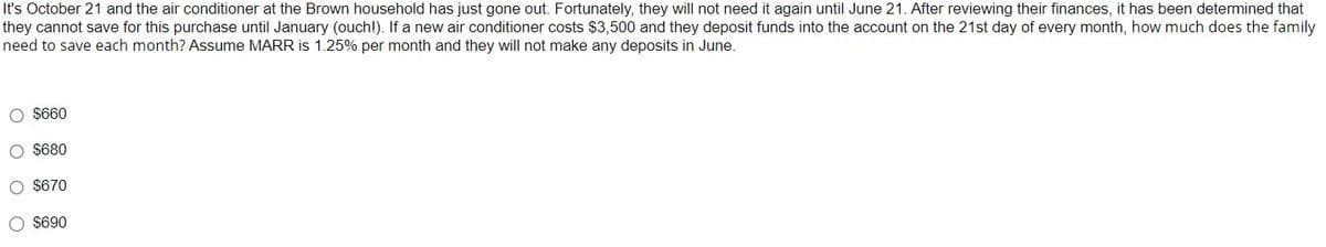 It's October 21 and the air conditioner at the Brown household has just gone out. Fortunately, they will not need it again until June 21. After reviewing their finances, it has been determined that
they cannot save for this purchase until January (ouch!). If a new air conditioner costs $3,500 and they deposit funds into the account on the 21st day of every month, how much does the family
need to save each month? Assume MARR is 1.25% per month and they will not make any deposits in June.
O $660
O $680
O $670
O $690