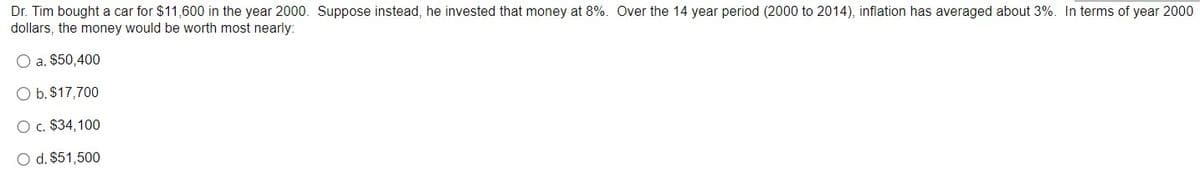 Dr. Tim bought a car for $11,600 in the year 2000. Suppose instead, he invested that money at 8%. Over the 14 year period (2000 to 2014), inflation has averaged about 3%. In terms of year 2000
dollars, the money would be worth most nearly:
O a. $50,400
O b. $17,700
O c. $34,100
O d. $51,500
