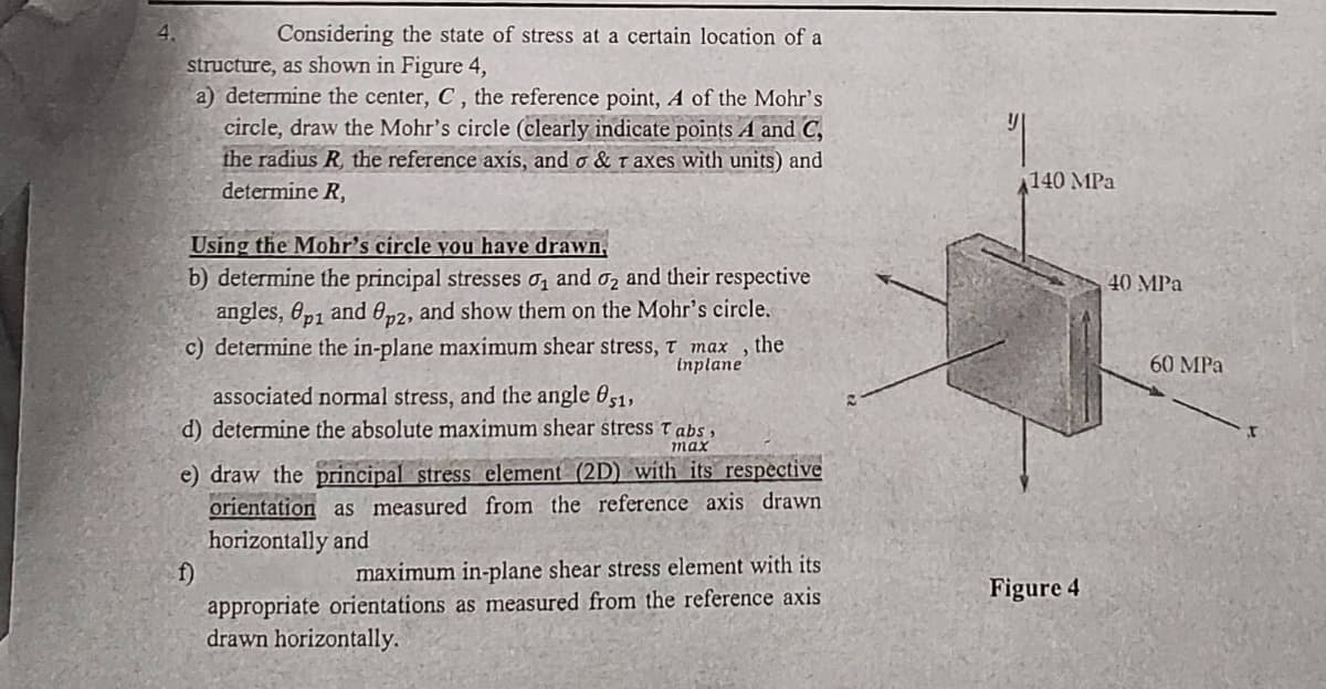 4.
Considering the state of stress at a certain location of a
structure, as shown in Figure 4,
a) determine the center, C, the reference point, A of the Mohr's
circle, draw the Mohr's circle (clearly indicate points A and C,
the radius R, the reference axis, and o & Taxes with units) and
determine R,
Using the Mohr's circle you have drawn,
b) determine the principal stresses ₁ and 2 and their respective
angles, Op1 and 8p2, and show them on the Mohr's circle.
c) determine the in-plane maximum shear stress, T max, the
inplane
associated normal stress, and the angle 051,
d) determine the absolute maximum shear stress Tabs,
max
e) draw the principal stress element (2D) with its respective
orientation as measured from the reference axis drawn
horizontally and
f)
maximum in-plane shear stress element with its
appropriate orientations as measured from the reference axis
drawn horizontally.
140 MPa
Figure 4
40 MPa
60 MPa