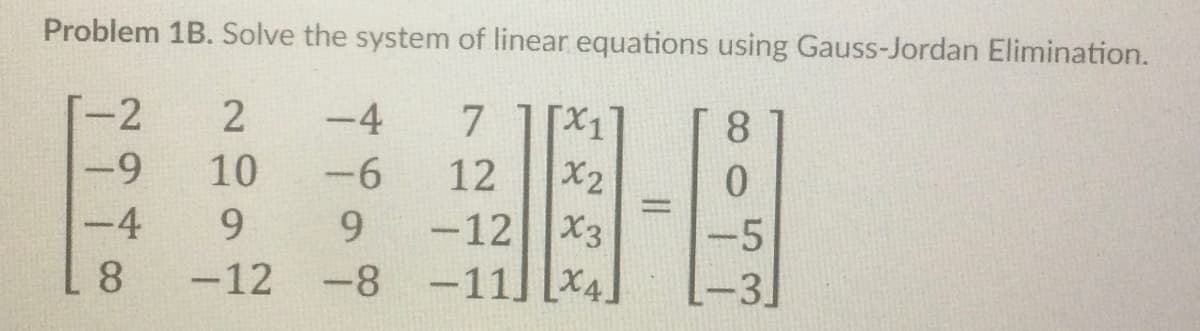 Problem 1B. Solve the system of linear equations using Gauss-Jordan Elimination.
-2
-9
[x1
X2
-12|X3
-11] [X4]
2
-4
7.
8.
10
-6
12
%3D
-4
9.
9.
-5
8.
-12 -8
-3]
