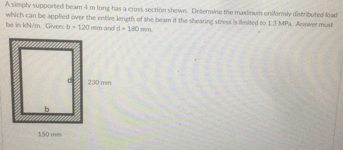 A simply supported beam 4 m long has a cross section shown. Determine the maximum uniformly distributed load
which can be applied over the entire length of the beam if the shearing stress is limited to 1.3 MPa. Answer must
be in kN/m. Given: b = 120 mm and d = 180 mm.
230 mm
150 mm
