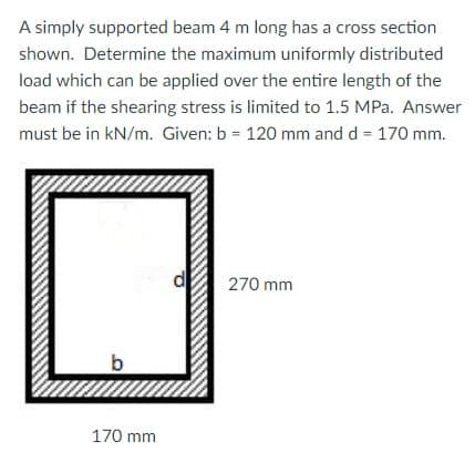 A simply supported beam 4 m long has a cross section
shown. Determine the maximum uniformly distributed
load which can be applied over the entire length of the
beam if the shearing stress is limited to 1.5 MPa. Answer
must be in kN/m. Given: b = 120 mm and d = 170 mm.
270 mm
170 mm
