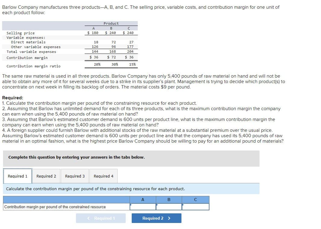 Barlow Company manufactures three products-A, B, and C. The selling price, variable costs, and contribution margin for one unit of
each product follow:
A
Product
B
Selling price
$ 180
$ 240
с
$ 240
Variable expenses:
Direct materials
18
72
27
Other variable expenses
126
96
177
Total variable expenses
144
168
204
Contribution margin
$ 36
$ 72
$ 36
20%
30%
15%
Contribution margin ratio
The same raw material is used in all three products. Barlow Company has only 5,400 pounds of raw material on hand and will not be
able to obtain any more of it for several weeks due to a strike in its supplier's plant. Management is trying to decide which product(s) to
concentrate on next week in filling its backlog of orders. The material costs $9 per pound.
Required:
1. Calculate the contribution margin per pound of the constraining resource for each product.
2. Assuming that Barlow has unlimited demand for each of its three products, what is the maximum contribution margin the company
can earn when using the 5,400 pounds of raw material on hand?
3. Assuming that Barlow's estimated customer demand is 600 units per product line, what is the maximum contribution margin the
company can earn when using the 5,400 pounds of raw material on hand?
4. A foreign supplier could furnish Barlow with additional stocks of the raw material at a substantial premium over the usual price.
Assuming Barlow's estimated customer demand is 600 units per product line and that the company has used its 5,400 pounds of raw
material in an optimal fashion, what is the highest price Barlow Company should be willing to pay for an additional pound of materials?
Complete this question by entering your answers in the tabs below.
Required 1 Required 2 Required 3
Required 4
Calculate the contribution margin per pound of the constraining resource for each product.
Contribution margin per pound of the constrained resource
A
B
< Required 1
Required 2 >
C