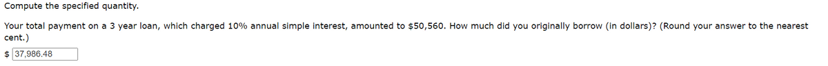 Compute the specified quantity.
Your total payment on a 3 year loan, which charged 10% annual simple interest, amounted to $50,560. How much did you originally borrow (in dollars)? (Round your answer to the nearest
cent.)
$ 37,986.48