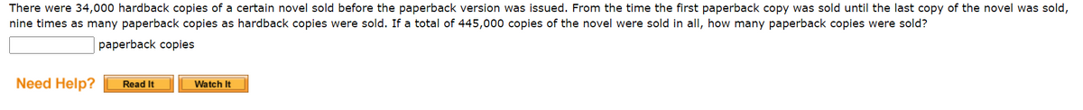 There were 34,000 hardback copies of a certain novel sold before the paperback version was issued. From the time the first paperback copy was sold until the last copy of the novel was sold,
nine times as many paperback copies as hardback copies were sold. If a total of 445,000 copies of the novel were sold in all, how many paperback copies were sold?
paperback copies
Need Help?
Read It
Watch It