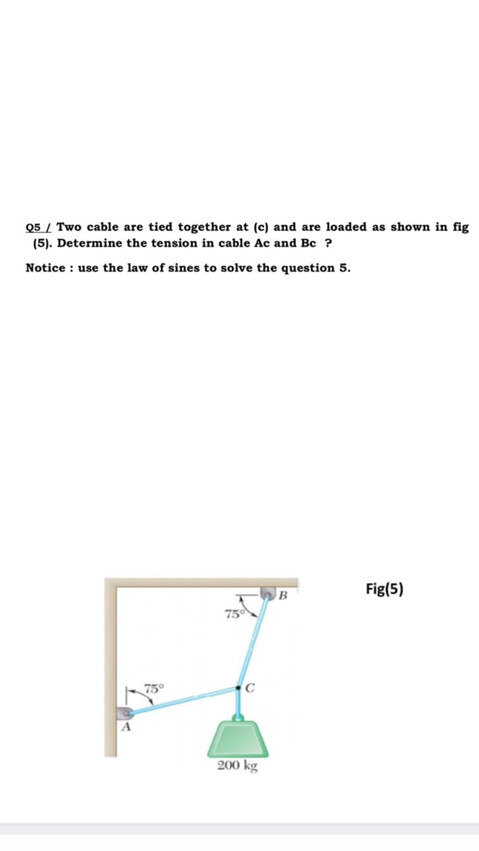 Q5 / Two cable are tied together at (c) and are loaded as shown in fig
(5). Determine the tension in cable Ac and Bc ?
Notice : use the law of sines to solve the question 5.
Fig(5)
B
75
75°
200 kg
