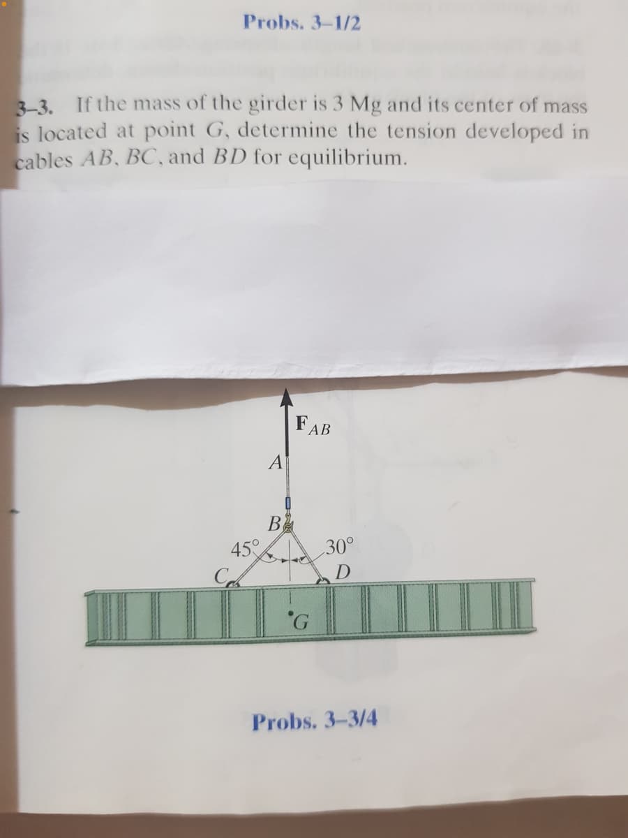 Probs. 3-1/2
3-3. If the mass of the girder is 3 Mg and its center of mass
is located at point G, determine the tension developed in
cables AB, BC, and BD for equilibrium.
FAB
A
B
45°
C
30°
D
Probs. 3-3/4
