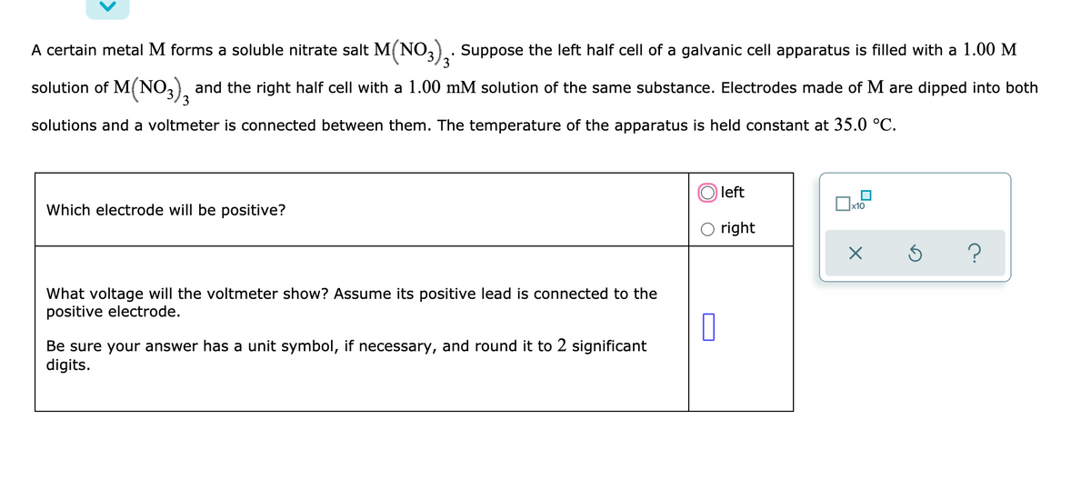 A certain metal M forms a soluble nitrate salt M(NO3) Suppose the left half cell of a galvanic cell apparatus is filled with a 1.00 M
solution of M(NO,), and the right half cell with a 1.00 mM solution of the same substance. Electrodes made of M are dipped into both
3
solutions and a voltmeter is connected between them. The temperature of the apparatus is held constant at 35.0 °C.
left
Which electrode will be positive?
x10
right
?
What voltage will the voltmeter show? Assume its positive lead is connected to the
positive electrode.
Be sure your answer has a unit symbol, if necessary, and round it to 2 significant
digits.
