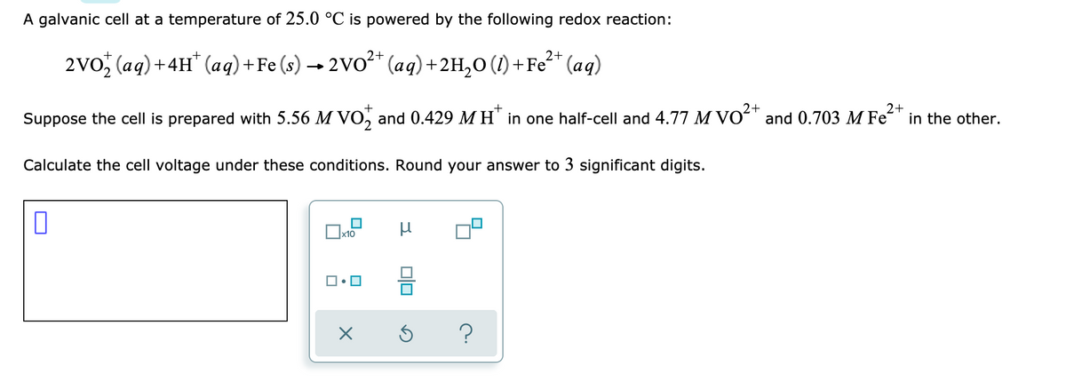 A galvanic cell at a temperature of 25.0 °C is powered by the following redox reaction:
2+
2+
2vo, (aq)+4H" (aq)+Fe (s) → 2VO²* (aq) +2H,0 (1) +Fe* (aq)
2+
2+
in the other.
+
Suppose the cell is prepared with 5.56 M VO, and 0.429 MH' in one half-cell and 4.77 M VOʻ" and 0.703 M Fe
Calculate the cell voltage under these conditions. Round your answer to 3 significant digits.
x10
