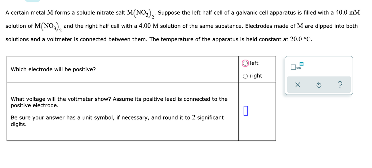 A certain metal M forms a soluble nitrate salt M(NO,.. Suppose the left half cell of a galvanic cell apparatus is filled with a 40.0 mM
solution of M(NO,), and the right half cell with a 4.00 M solution of the same substance. Electrodes made of M are dipped into both
solutions and a voltmeter is connected between them. The temperature of the apparatus is held constant at 20.0 °C.
left
Which electrode will be positive?
x10
right
What voltage will the voltmeter show? Assume its positive lead is connected to the
positive electrode.
Be sure your answer has a unit symbol, if necessary, and round it to 2 significant
digits.
