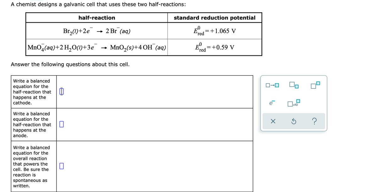 A chemist designs a galvanic cell that uses these two half-reactions:
half-reaction
standard reduction potential
Br,(1)+2e
- 2 Br (aq)
=+1.065 V
ʼred
MnO,(aq)+2 H,O(1)+3e
MnO,(s)+4 ОН (аq)
E=+0.59 V
(red
Answer the following questions about this cell.
Write a balanced
equation for the
half-reaction that
happens at the
cathode.
x10
Write a balanced
equation for the
half-reaction that
happens at the
anode.
Write a balanced
equation for the
overall reaction
that powers the
cell. Be sure the
reaction is
spontaneous as
written.
