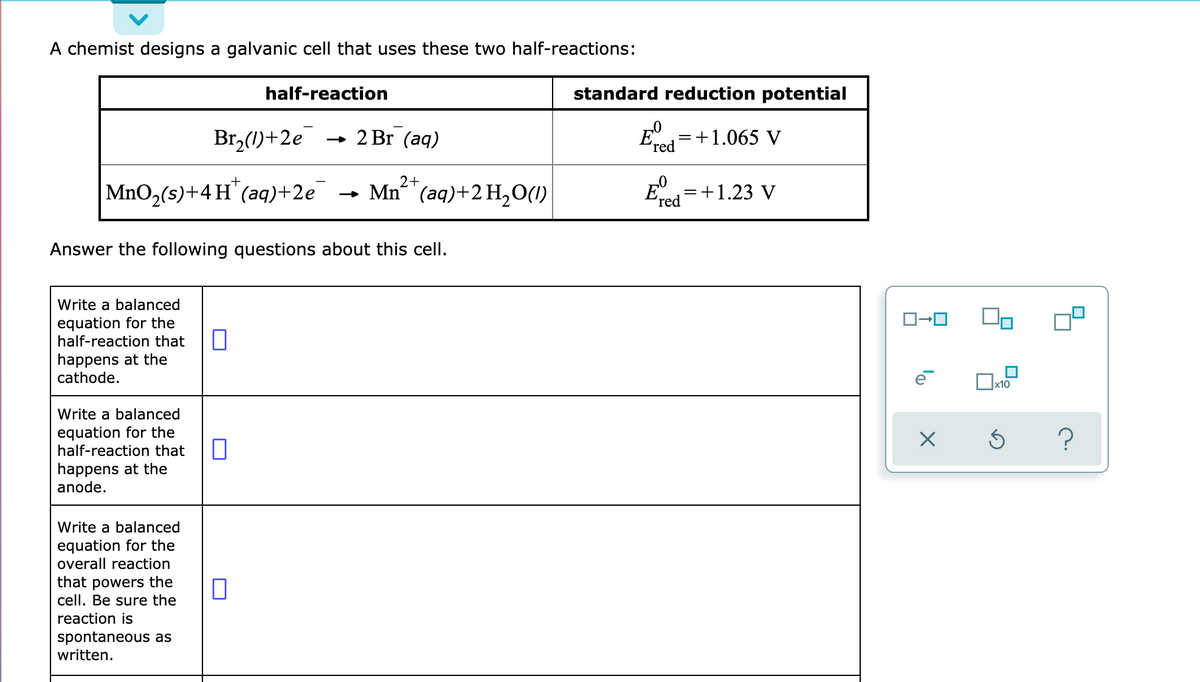 A chemist designs a galvanic cell that uses these two half-reactions:
half-reaction
standard reduction potential
Br,(1)+2e
2 Br (aq)
=+1.065 V
ʼred
MnO,(s)+4H"(aq)+2e
Mn²+
(аq)+2 H,О()
E
=+1.23 V
ʼred
Answer the following questions about this cell.
Write a balanced
equation for the
half-reaction that
happens at the
cathode.
Write a balanced
equation for the
half-reaction that
?
happens at the
anode.
Write a balanced
equation for the
overall reaction
that powers the
cell. Be sure the
reaction is
spontaneous as
written.
