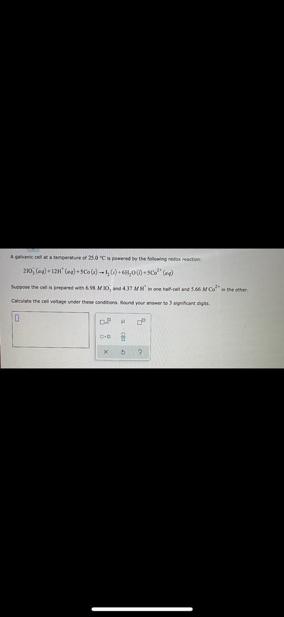 A galvanic cell at a temperature of 25.0 °C is powered by the following redox reaction:
210, (ag) + 12H* (aq) + SCo (s) → L, (s) + 6H,0 (1) +SC0²* (aq)
Suppose the cell is prepared with 6.98 M IO, and 4.37 MH in one half-cell and 5.66 M Co" in the other.
Calculate the cell voltage under these conditions. Round your answer to 3 significant digits.
