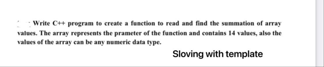 Write C++ program to create a function to read and find the summation of array
values. The array represents the prameter of the function and contains 14 values, also the
values of the array can be any numeric data type.
Sloving with template
