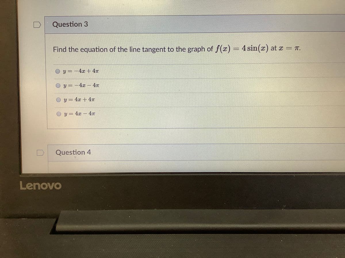 Question 3
Find the equation of the line tangent to the graph of f(x) = 4sin(x) at x = T.
O y =-4x + 4T
y= -4x - 4T
O y= 4x +47
y = 4x – 47
Question 4
Lenovo
