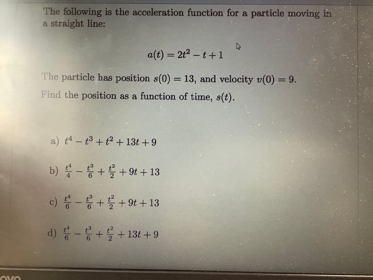 The following is the acceleration function for a particle moving in
a straight line:
a(t) = 2t2 - t+1
The particle has position s(0) = 13, and velocity v(0) = 9.
Find the position as a function of time, s(t).
a) t4 – t3 + t2 + 13t +9
b) - + + 9t + 13
4
2.
3
c) 등-+ +9t + 13
6.
6.
2.
d) -응+를+13t +9
