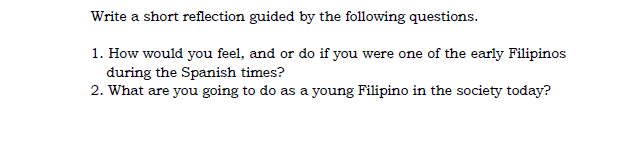 Write a short reflection guided by the following questions.
1. How would you feel, and or do if you were one of the early Filipinos
during the Spanish times?
2. What are you going to do as a young Filipino in the society today?
