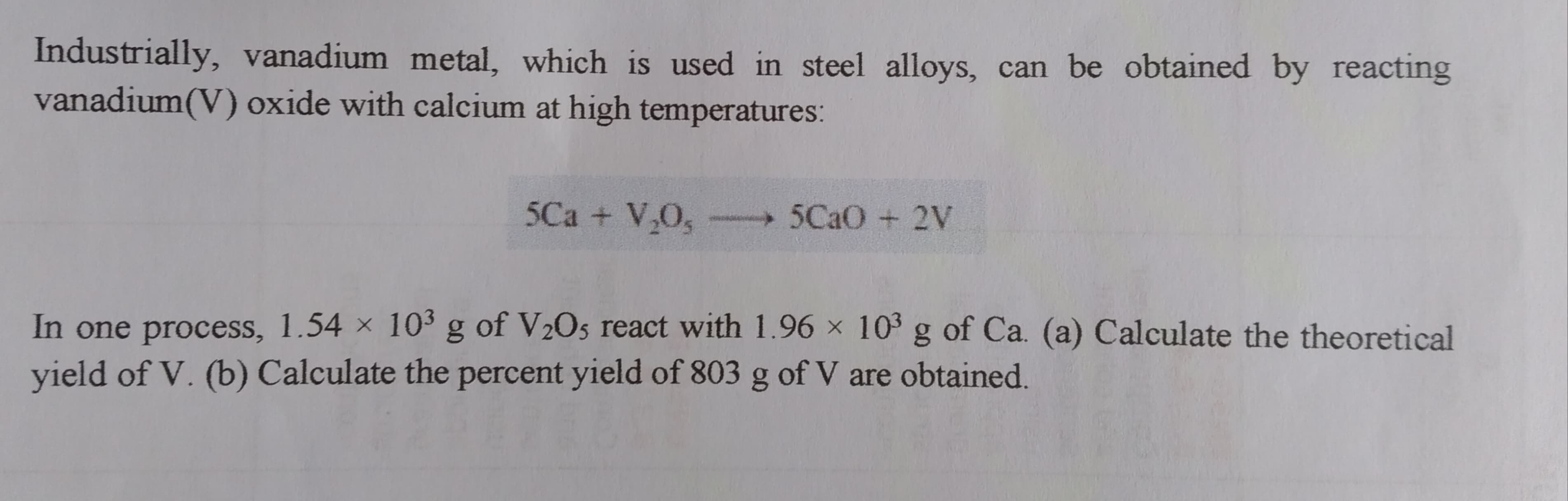 Industrially, vanadium metal, which is used in steel alloys, can be obtained by reacting
vanadium(V) oxide with calcium at high temperatures:
5Ca + V,O,
5CAO + 2V
In one process, 1.54 × 10 g of V½O5 react with 1.96 × 10 g of Ca. (a) Calculate the theoretical
yield of V. (b) Calculate the percent yield of 803 g of V are obtained.
