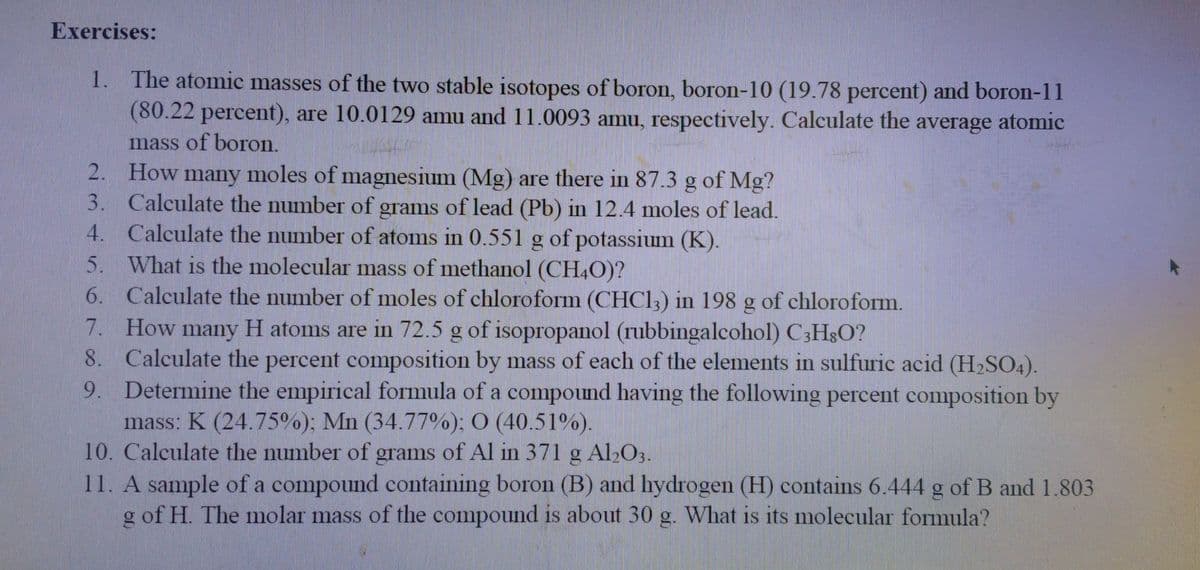 Exercises:
1. The atomic masses of the two stable isotopes of boron, boron-10 (19.78 percent) and boron-11
(80.22 percent), are 10.0129 amu and 11.0093 amu, respectively. Calculate the average atomic
mass of boron.
2. How many moles of magnesium (Mg) are there in 87.3 g of Mg?
3. Calculate the number of grams of lead (Pb) in 12.4 moles of lead.
4. Calculate the number of atoms in 0.551 g of potassium (K).
5. What is the molecular mass of methanol (CH4O)?
6. Calculate the number of moles of chloroform (CHC1,) in 198 g of chloroform.
7. How many H atoms are in 72.5 g of isopropanol (rubbingalcohol) C3HgO?
8. Calculate the percent composition by mass of each of the elements in sulfuric acid (H2SO4).
9. Determine the empirical formula of a compound having the following percent composition by
mass: K (24.75%); Mn (34.77%); O (40.51%).
10. Calculate the number of grams of Al in 371 g Al,O3.
11. A sample of a compound containing boron (B) and hydrogen (H) contains 6.444 g of B and 1.803
g of H. The molar mass of the compound is about 30 g. What is its molecular formula?
