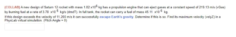 (COLLAB) A new design of Saturn 12 rocket with mass 1.82 x106 kg has a propulsion engine that can eject gases at a constant speed of 219.13 m/s (vGas)
by burning fuel at a rate of 3.78 x10 5 kg/s (dmdT). In full tank, the rocket can carry a fuel of mass 45.11 x10 6 kg.
If this design exceeds the velocity of 11,200 m/s it can successfully escape Earth's gravity. Determine if this is so. Find its maximum velocity (velyz) in a
PhysLab virtual simulation. (Pitch Angle = 0)
