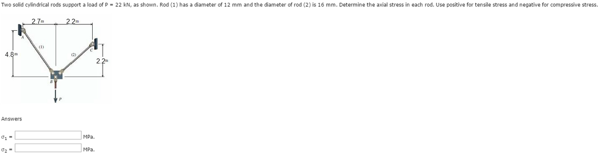 Two solid cylindrical rods support a load of P = 22 kN, as shown. Rod (1) has a diameter of 12 mm and the diameter of rod (2) is 16 mm. Determine the axial stress in each rod. Use positive for tensile stress and negative for compressive stress.
4.8m
Answers
0₁ =
0₂ =
2.7m
(1)
2.2m
(2)
MPa.
MPa.
2.2m