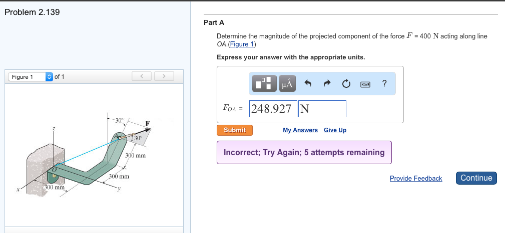 Problem 2.139
Figure 1
of 1
300 mm
30°
30°
300 mm
300 mm
Part A
Determine the magnitude of the projected component of the force F = 400 N acting along line
OA. (Figure 1)
Express your answer with the appropriate units.
μÀ
FOA 248.927 | N
Submit
My Answers Give Up
?
Incorrect; Try Again; 5 attempts remaining
Provide Feedback
Continue