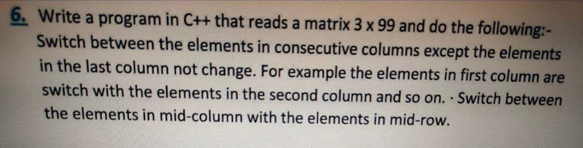 6. Write a program in C++ that reads a matrix 3 x 99 and do the following:-
Switch between the elements in consecutive columns except the elements
in the last column not change. For example the elements in first column are
switch with the elements in the second column and so on. Switch between
the elements in mid-column with the elements in mid-row.
