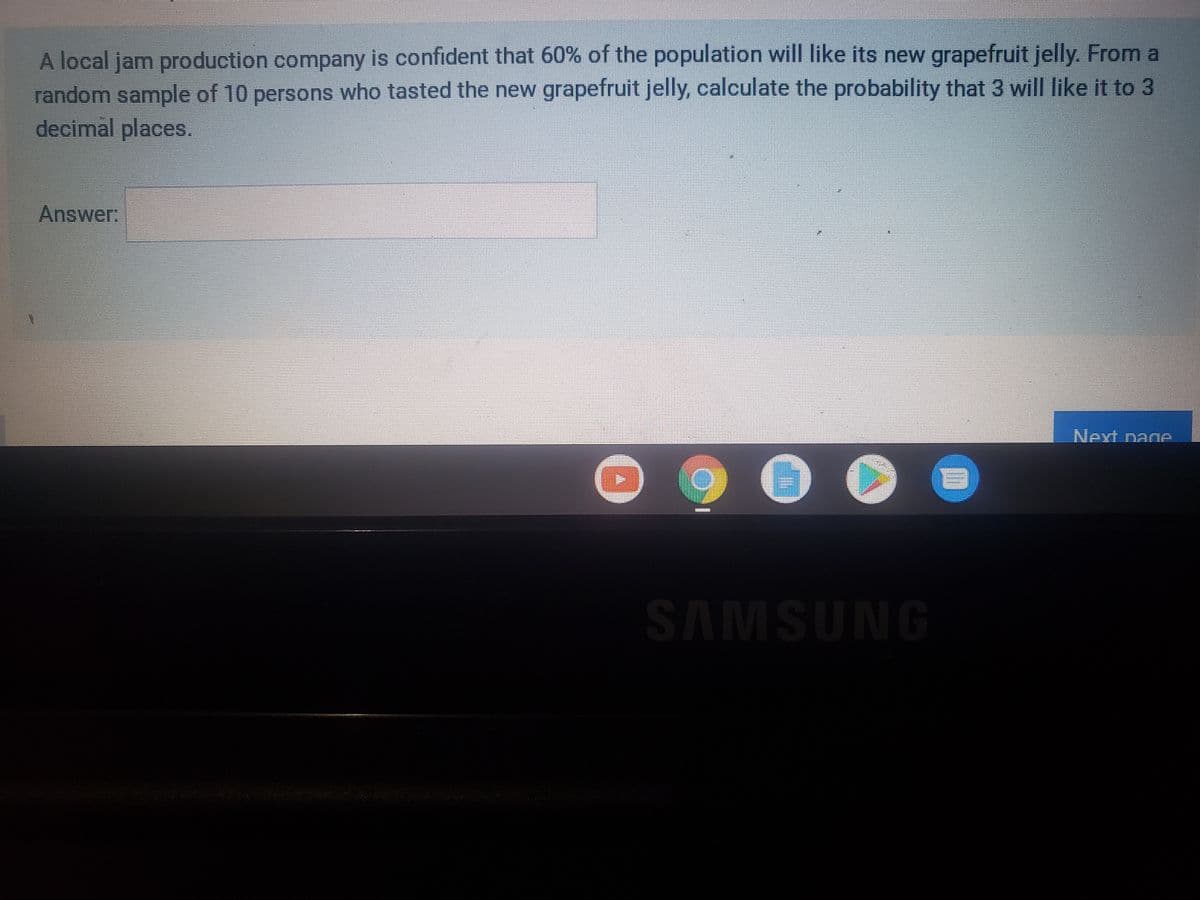 A local jam production company is confident that 60% of the population will like its new grapefruit jelly. From a
random sample of 10 persons who tasted the new grapefruit jelly, calculate the probability that 3 will Ilike it to 3
decimal places.
Answer:
Next page.
SAMSUNG
