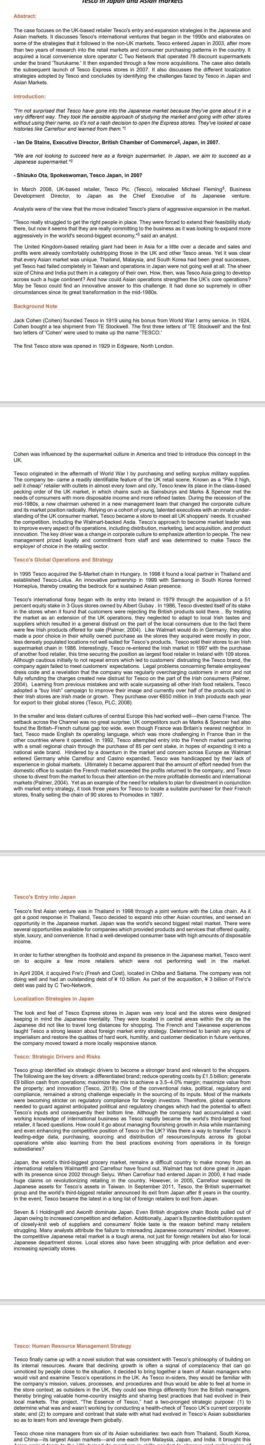 Abstract:
Tesco in Japan and Asian markets
The case focuses on the UK-based retailer Tesco's entry and expansion strategies in the Japanese and
Asian markets. It discusses Tesco's international ventures that began in the 1990s and elaborates on
some of the strategies that it followed in the non-UK markets. Tesco entered Japan in 2003, after more
than two years of research into the retail markets and consumer purchasing patterns in the country. It
acquired a local convenience store operator C Two Network that operated 78 discount supermarkets
under the brand 'Tsurukame.' It then expanded through a few more acquisitions. The case also details
the subsequent launch of Tesco Express stores in 2007. It also discusses the different localization
strategies adopted by Tesco and concludes by identifying the challenges faced by Tesco in Japan and
Asian Markets.
Introduction:
"I'm not surprised that Tesco have gone into the Japanese market because they've gone about it in a
very different way. They took the sensible approach of studying the market and going with other stores
without using their name, so it's not a rash decision to open the Express stores. They've looked at case
histories like Carrefour and learned from them."1
- lan De Stains, Executive Director, British Chamber of Commerce², Japan, in 2007.
"We are not looking to succeed here as a foreign supermarket. In Japan, we aim to succeed as a
Japanese supermarket. "3
- Shizuko Ota, Spokeswoman, Tesco Japan, in 2007
In March 2008, UK-based retailer, Tesco Plc. (Tesco), relocated Michael Fleming, Business
Development Director, to Japan as the Chief Executive of its Japanese venture.
Analysts were of the view that the move indicated Tesco's plans of aggressive expansion in the market.
"Tesco really struggled to get the right people in place. They were forced to extend their feasibility study
there, but now it seems that they are really committing to the business as it was looking to expand more
aggressively in the world's second-biggest economy," said an analyst.
The United Kingdom-based retailing giant had been in Asia for a little over a decade and sales and
profits were already comfortably outstripping those in the UK and other Tesco areas. Yet it was clear
that every Asian market was unique. Thailand, Malaysia, and South Korea had been great successes,
yet Tesco had failed completely in Taiwan and operations in Japan were not going well at all. The sheer
size of China and India put them in a category of their own. How, then, was Tesco Asia going to develop
across such a huge continent? And how could Asian operations strengthen the UK's core operations?
May be Tesco could find an innovative answer to this challenge. It had done so supremely in other
circumstances since its great transformation in the mid-1980s.
Background Note
Jack Cohen (Cohen) founded Tesco in 1919 using his bonus from World War I army service. In 1924,
Cohen bought a tea shipment from TE Stockwell. The first three letters of 'TE Stockwell' and the first
two letters of 'Cohen' were used to make up the name 'TESCO.'
The first Tesco store was opened in 1929 in Edgware, North London.
Cohen was influenced by the supermarket culture in America and tried to introduce this concept in the
UK.
Tesco originated in the aftermath of World War I by purchasing and selling surplus military supplies.
The company be- came a readily identifiable feature of the UK retail scene. Known as a "Pile it high,
sell it cheap" retailer with outlets in almost every town and city, Tesco knew its place in the class-based
pecking order of the UK market, in which chains such as Sainsburys and Marks & Spencer met the
needs of consumers with more disposable income and more refined tastes. During the recession of the
mid-1980s, a new chairman ushered in a new management team that changed the corporate culture
and its market position radically. Relying on a cohort of young, talented executives with an innate under-
standing of the UK consumer market, Tesco became a store to meet all UK shoppers' needs. It crushed
the competition, including the Walmart-backed Asda. Tesco's approach to become market leader was
to improve every aspect of its operations, including distribution, marketing, land acquisition, and product
innovation. The key driver was a change in corporate culture to emphasize attention to people. The new
management prized loyalty and commitment from staff and was determined to make Tesco the
employer of choice in the retailing sector.
Tesco's Global Operations and Strategy
In 1995 Tesco acquired the S-Market chain in Hungary. In 1998 it found a local partner in Thailand and
established Tesco-Lotus. An innovative partnership in 1999 with Samsung in South Korea formed
Homeplus, thereby creating the bedrock for a sustained Asian presence.
Tesco's international foray began with its entry into Ireland in 1979 through the acquisition of a 51
percent equity stake in 3 Guys stores owned by Albert Gubay. In 1986, Tesco divested itself of its stake
in the stores when it found that customers were rejecting the British products sold there... By treating
the market as an extension of the UK operations, they neglected to adapt to local Irish tastes and
suppliers which resulted in a general distrust on the part of the local consumers due to the fact there
were few Irish products offered for sale (Palmer, 2004). Like Walmart would do in Germany, they also
made a poor choice in their wholly owned purchase as the stores they acquired were mostly in poor,
less densely populated locations not well suited for Tesco's products. Tesco sold their stores to an Irish
supermarket chain in 1986. Interestingly, Tesco re-entered the Irish market in 1997 with the purchase
of another food retailer, this time securing the position as largest food retailer in Ireland with 109 stores.
Although cautious initially to not repeat errors which led to customers' distrusting the Tesco brand, the
company again failed to meet customers' expectations. Legal problems concerning female employees'
dress code and a revelation that the company was regularly overcharging customers in error and not
fully refunding the charges created new distrust for Tesco on the part of the Irish consumers (Palmer,
2004). Learning from previous mistakes and with scale surpassing all other Irish food retailers, Tesco
adopted a "buy Irish" campaign to improve their image and currently over half of the products sold in
their Irish stores are Irish made or grown. They purchase over €650 million in Irish products each year
for export to their global stores (Tesco, PLC, 2008).
In the smaller and less distant cultures of central Europe this had worked well-then came France. The
setback across the Channel was no great surprise; UK competitors such as Marks & Spencer had also
found the British-French cultural gap too wide, even though France was Britain's nearest neighbor. In
fact, Tesco made English its operating language, which was more challenging in France than in the
other countries where it operated. In 1992, Tesco attempted entry into the French market partnering
with a small regional chain through the purchase of 85 per cent stake, in hopes of expanding it into a
national wide brand. Hindered by a downturn in the market and concern across Europe as Walmart
entered Germany while Carrefour and Casino expanded, Tesco was handicapped by their lack of
experience in global markets. Ultimately it became apparent that the amount of effort needed from the
domestic office to sustain the French market exceeded the profits returned to the company, and Tesco
chose to divest from the market to focus their attention on the more profitable domestic and international
markets (Palmer, 2004). Yet as an example of the need for retailers to plan for divestment in conjunction
with market entry strategy, it took three years for Tesco to locate a suitable purchaser for their French
stores, finally selling the chain of 90 stores to Promodes in 1997.
Tesco's Entry into Japan
Tesco's first Asian venture was in Thailand in 1998 through a joint venture with the Lotus chain. As it
got a good response in Thailand, Tesco decided to expand into other Asian countries, and sensed an
opportunity in the Japanese market. Japan was the world's second biggest retail market. There were
several opportunities available for companies which provided products and services that offered quality,
style, luxury, and convenience. It had a well-developed consumer base with high amounts of disposable
income.
In order to further strengthen its foothold and expand its presence in the Japanese market, Tesco went
on to acquire a few more retailers which were not performing well in the market.
In April 2004, it acquired Fre'c (Fresh and Cost), located in Chiba and Saitama. The company was not
doing well and had an outstanding debt of ¥ 10 billion. As part of the acquisition, ¥ 3 billion of Fre'c's
debt was paid by C Two-Network.
Localization Strategies in Japan
The look and feel of Tesco Express stores in Japan was very local and the stores were designed
keeping in mind the Japanese mentality. They were located in central areas within the city as the
Japanese did not like to travel long distances for shopping. The French and Taiwanese experiences
taught Tesco a strong lesson about foreign market entry strategy. Determined to banish any signs of
imperialism and restore the qualities of hard work, humility, and customer dedication in future ventures,
the company moved toward a more locally responsive stance.
Tesco: Strategic Drivers and Risks
Tesco group identified six strategic drivers to become a stronger brand and relevant to the shoppers.
The following are the key drivers: a differentiated brand; reduce operating costs by £1.5 billion; generate
£9 billion cash from operations; maximize the mix to achieve a 3.5-4.0% margin; maximize value from
the property; and innovation (Tesco, 2018). One of the conventional risks, political, regulatory and
compliance, remained a strong challenge especially in the sourcing of its inputs. Most of the markets
were becoming stricter on regulatory compliance for foreign investors. Therefore, global operations
needed to guard against anticipated political and regulatory changes which had the potential to affect
Tesco's inputs and consequently their bottom line. Although the company had accumulated a vast
working knowledge of international business as Tesco rapidly became the world's third-largest food
retailer, it faced questions. How could it go about managing flourishing growth in Asia while maintaining
and even enhancing the competitive position of Tesco in the UK? Was there a way to transfer Tesco's
leading-edge data, purchasing, sourcing and distribution of resources/inputs across its global
operations while also learning from the best practices evolving from operations in its foreign
subsidiaries?
Japan, the world's third-biggest grocery market, remains a difficult country to make money from as
international retailers Walmart® and Carrefour have found out. Walmart has not done great in Japan
with its presence since 2002 through Seiyu. When Carrefour had entered Japan in 2000, it had made
huge claims on revolutionizing retailing in the country. However, in 2005, Carrefour swapped its
Japanese assets for Tesco's assets in Taiwan. In September 2011, Tesco, the British supermarket
group and the world's third-biggest retailer announced its exit from Japan after 8 years in the country.
In the event, Tesco became the latest in a long list of foreign retailers to exit from Japan.
Seven & I Holdings® and Aeon® dominate Japan. Even British drugstore chain Boots pulled out of
Japan owing to increased competition and deflation. Additionally, Japan's Byzantine distribution system
of closely-knit web of suppliers and consumers' fickle taste is the reason behind many retailers
struggling. Many analysts attribute the failure to misreading Japanese consumers' mindset. However,
the competitive Japanese retail market is a tough arena, not just for foreign retailers but also for local
Japanese department stores. Local stores also have been struggling with price deflation and ever-
increasing specialty stores.
Tesco: Human Resource Management Strategy
Tesco finally came up with a novel solution that was consistent with Tesco's philosophy of building on
its internal resources. Aware that declining growth is often a signal of complacency that can go
unnoticed by people close to the situation, it decided to bring together a team of Asian managers who
would visit and examine Tesco's operations in the UK. As Tesco in-siders, they would be familiar with
the company's mission, values, processes, and procedures and thus would be able to feel at home in
the store context; as outsiders in the UK, they could see things differently from the British managers,
thereby bringing valuable home-country insights and sharing best practices that had evolved in their
local markets. The project, "The Essence of Tesco," had a two-pronged strategic purpose: (1) to
determine what was and wasn't working by conducting a health-check of Tesco UK's current corporate
state; and (2)
to compare and contrast that state with what had evolved in Tesco's Asian subsidiaries
so as to learn from and leverage them globally.
Tesco chose nine managers from six of its Asian subsidiaries: two each from Thailand, South Korea,
and China-its largest Asian markets and one each from Malaysia, Japan, and India. It brought this
LUIZ, +
skills