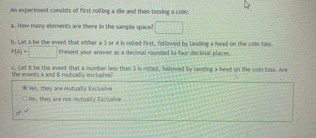 An experiment consists of first rolling a die and then tossing a coin:
a. How many elements are there in the sample space?
b. Let A be the event that either a 3 or 4 is rolled first, followed by landing a head on the coin toss.
P(A) =
Present your answer as a decimal rounded to four decimal places,
c. Let B be the event that a number less than 3 is rolled, followed by landing a head on the coin toss. Are
the events A and B mutually exclusive?
O Yes, they are Mutually Exclusive
ONo, they are not Mutually Exclusive
