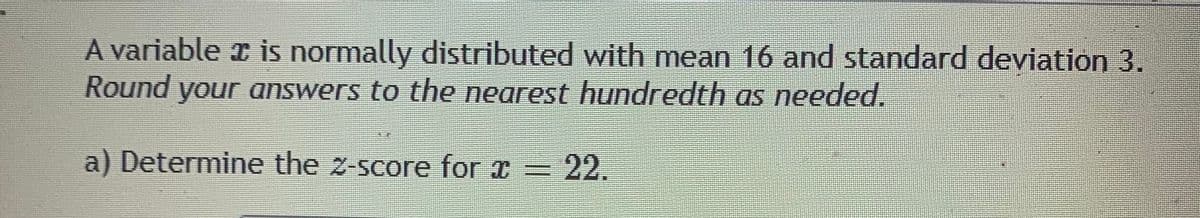 A variable x is normally distributed with mean 16 and standard deviation 3.
Round your answers to the nearest hundredth as needed.
a) Determine the z-score for x =
22.
