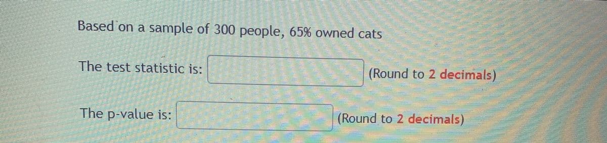 Based on a sample of 300 people, 65% owned cats
The test statistic is:
(Round to 2 decimals)
The p-value is:
(Round to 2 decimals)
