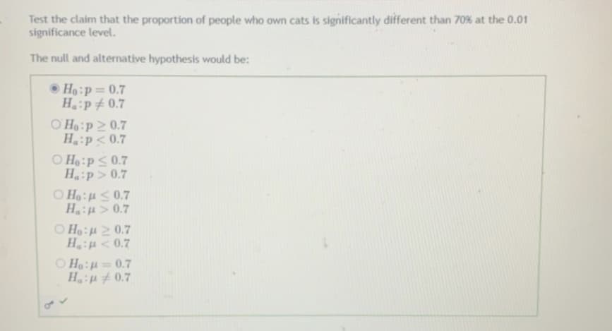 Test the claim that the proportion of people who own cats is significantly different than 70% at the 0.01
significance level.
The null and alternative hypothesis would be:
• Ho:p=0.7
H:p 0.7
O Ho:p2 0.7
Ha p< 0.7
O Ho:pS0.7
Ha:p> 0.7
O Ho:4 <0.7
Hu > 0.7
O Ho:H 2 0.7
Haiu<0.7
O Ho:=0.7
H: #0.7
%3D
