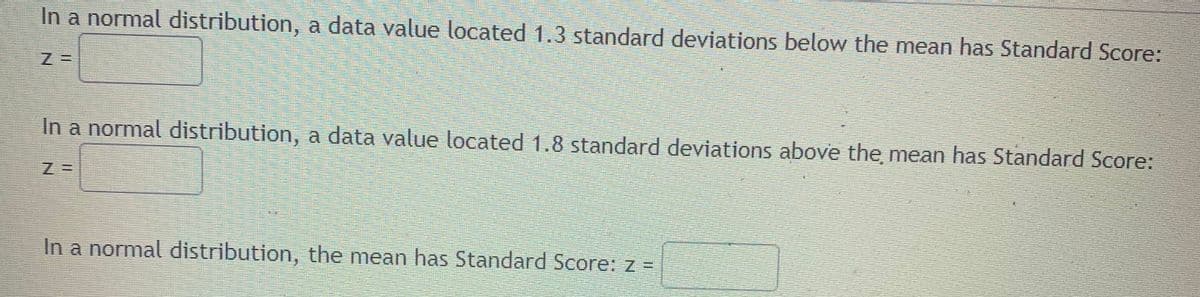 In a normal distribution, a data value located 1.3 standard deviations below the mean has Standard Score:
In a normal distribution, a data value located 1.8 standard deviations above the mean has Standard Score:
In a normal distribution, the mean has Standard Score: z =
