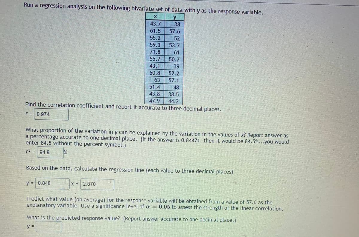 Run a regression analysis on the following bivariate set of data with y as the response variable.
43.7
38
61.5
55.2
57.6
52
59.3
53.7
71.8
61
55.7
43.1
50.7
39
52.2
63
60.8
57.1
51.4
48
43.8
38.5
47.9
44.2
Find the correlation coefficient and report it accurate to three decimal places.
r=0.974
What proportion of the variation in y can be explained by the variation in the values of x? Report answer as
a percentage accurate to one decimal place. (If the answer is 0.84471, then it would be 84.5%...you would
enter 84.5 without the percent symbol.)
r2 = 94.9
Based on the data, calculate the regression line (each value to three decimal places)
y =0.848
X+2.870
Predict what value (on average) for the response variable will be obtained from a value of 57.6 as the
explanatory variable. Use a significance level of a 0.05 to assess the strength of the linear correlation.
What is the predicted response value? (Report answer accurate to one decimal place.)
y%3D
