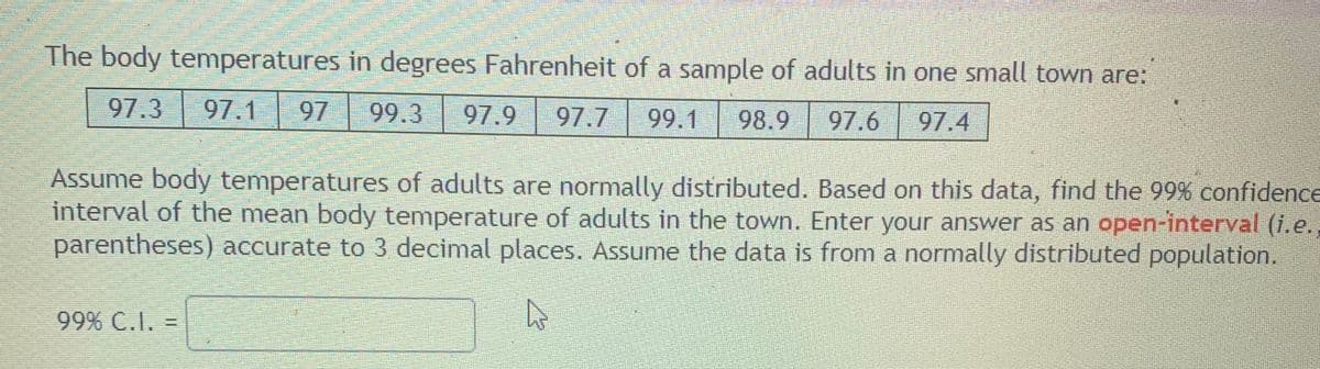 The body temperatures in degrees Fahrenheit of a sample of adults in one small town are:
97.3
97.1
97
99.3
97.9
97.7
99.1
98.9
97.6
97.4
Assume body temperatures of adults are normally distributed. Based on this data, find the 99% confidence
interval of the mean body temperature of adults in the town. Enter your answer as an open-interval (i.e.,
parentheses) accurate to 3 decimal places. Assume the data is from a normally distributed population.
99% C.I.
%3D
