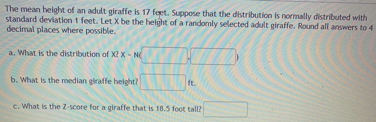 The mean height of an adult giraffe is 17 feet. Suppose that the distribution is normally distributed with
standard deviation 1 feet. Let X be the height of a randomly selected adult giraffe. Round all answers to 4
decimal places where possible.
a. What is the distribution of X? X N(
b. What is the median giraffe height?
ft.
c. What is the Z-score for a giraffe that is 18.5 foot tall?
