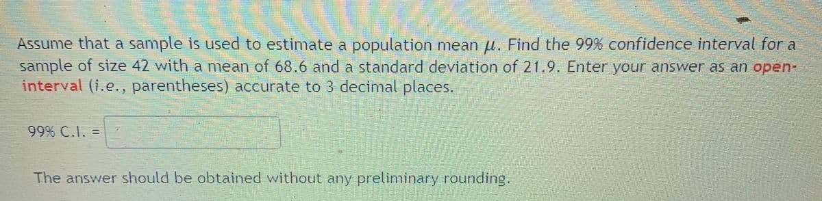 Assume that a sample is used to estimate a population mean u. Find the 99% confidence interval for a
sample of size 42 with a mean of 68,6 and a standard deviation of 21.9. Enter your answer as an open-
interval (i.e., parentheses) accurate to 3 decimal places.
99% C.I. =
The answer should be obtained without any preliminary rounding.
