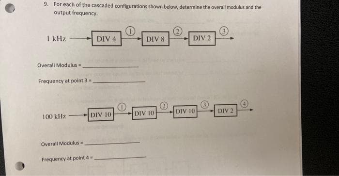 9. For each of the cascaded configurations shown below, determine the overall modulus and the
output frequency.
1 kHz
Overall Modulus =
Frequency at point 3 =
100 kHz
DIV 4
DIV 10
Overall Modulus =
Frequency at point 4 =
O
DIV 8
DIV 10
DIV 2
DIV 10
3
DIV 2
4