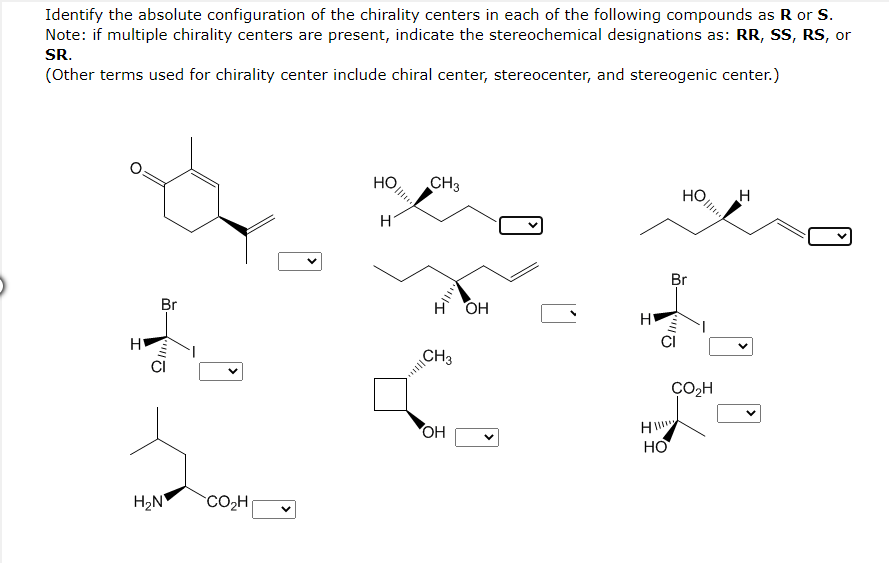 Identify the absolute configuration of the chirality centers in each of the following compounds as R or S.
Note: if multiple chirality centers are present, indicate the stereochemical designations as: RR, SS, RS, or
SR.
(Other terms used for chirality center include chiral center, stereocenter, and stereogenic center.)
H
Br
!!!!
H₂N CO₂H
но
H
CH3
H
CH3
OH
OH
H
Ωσ
HI!!!
HO
HO
Br
CO₂H
H