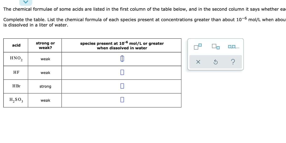 The chemical formulae of some acids are listed in the first column of the table below, and in the second column it says whether ea
Complete the table. List the chemical formula of each species present at concentrations greater than about 10-6 mol/L when about
is dissolved in a liter of water.
acid
HNO₂
HF
HBr
H₂SO3
strong or
weak?
weak
weak
strong
weak
species present at 10-6 mol/L or greater
when dissolved in water
0
X
0,0,...