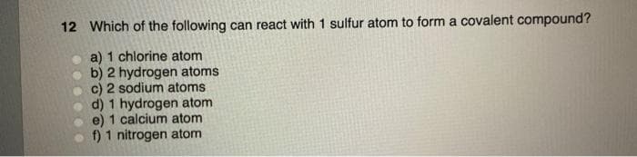 12 Which of the following can react with 1 sulfur atom to form a covalent compound?
a) 1 chlorine atom
b) 2 hydrogen atoms
c) 2 sodium atoms
d) 1 hydrogen atom
e) 1 calcium atom
f) 1 nitrogen atom